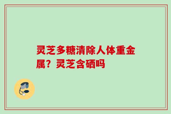 灵芝多糖清除人体重金属？灵芝含硒吗