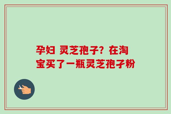 孕妇 灵芝孢子?在淘宝买了一瓶灵芝孢孑粉 孕妇 灵芝孢子?在淘宝买了一瓶灵芝孢孑粉