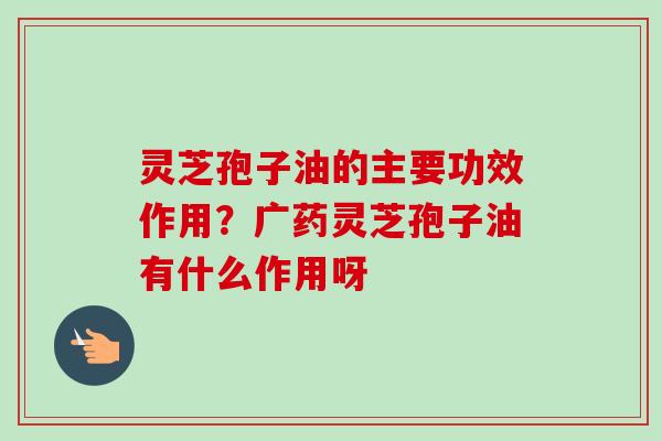 灵芝孢子油的主要功效作用？广药灵芝孢子油有什么作用呀