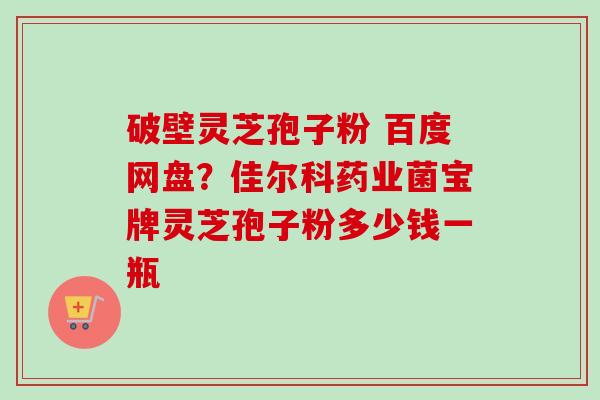 破壁灵芝孢子粉 百度网盘？佳尔科药业菌宝牌灵芝孢子粉多少钱一瓶