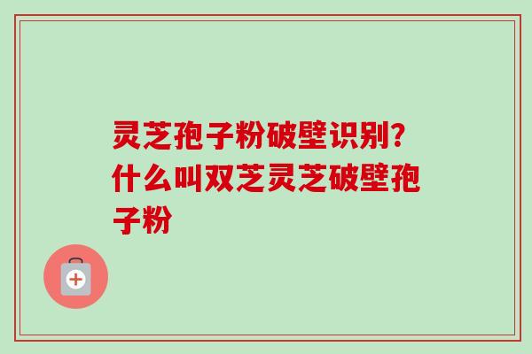 灵芝孢子粉破壁识别?什么叫双芝灵芝破壁孢子粉 灵芝孢子粉破壁识别?什么叫双芝灵芝破壁孢子粉