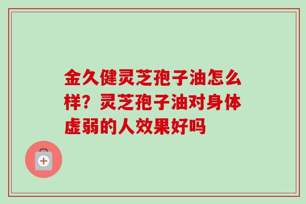 金久健灵芝孢子油怎么样?灵芝孢子油对身体虚弱的人效果好吗 金久健灵芝孢子油怎么样?灵芝孢子油对身体虚弱的人效果好吗
