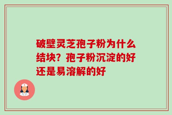 破壁灵芝孢子粉为什么结块?孢子粉沉淀的好还是易溶解的好 破壁灵芝孢子粉为什么结块?孢子粉沉淀的好还是易溶解的好