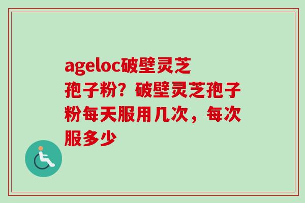 ageloc破壁灵芝孢子粉？破壁灵芝孢子粉每天服用几次，每次服多少