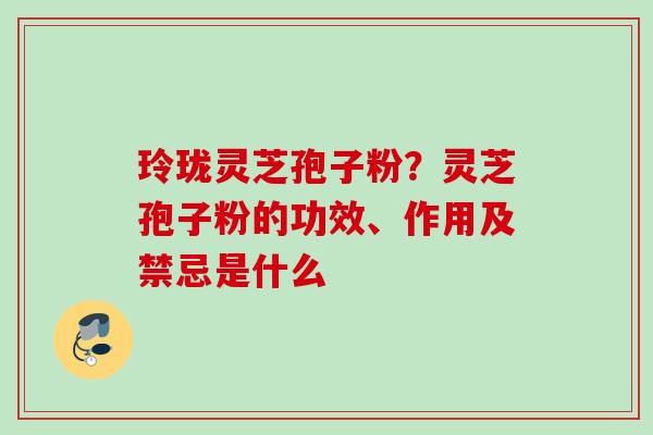玲珑灵芝孢子粉?灵芝孢子粉的功效、作用及禁忌是什么 玲珑灵芝孢子粉?灵芝孢子粉的功效、作用及禁忌是什么