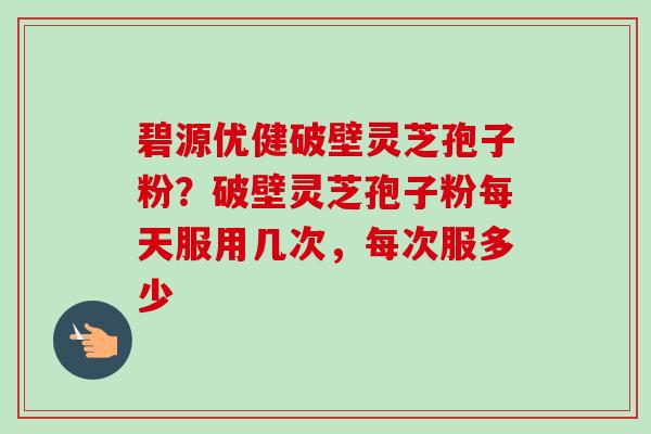 碧源优健破壁灵芝孢子粉?破壁灵芝孢子粉每天服用几次,每次服多少 碧源优健破壁灵芝孢子粉?破壁灵芝孢子粉每天服用几次,每次服多少