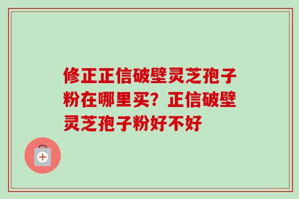 修正正信破壁灵芝孢子粉在哪里买？正信破壁灵芝孢子粉好不好