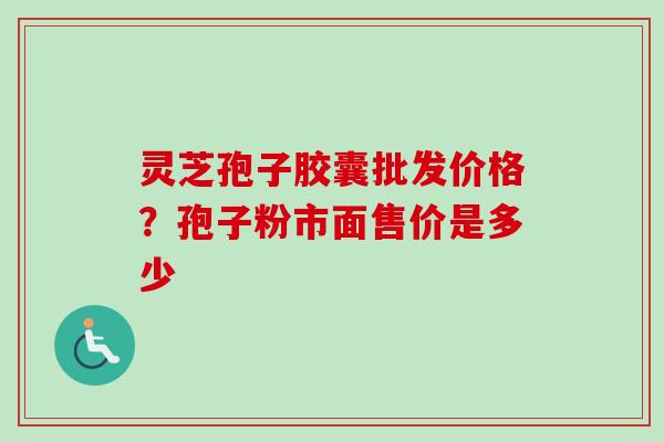 灵芝孢子胶囊批发价格?孢子粉市面售价是多少 灵芝孢子胶囊批发价格?孢子粉市面售价是多少