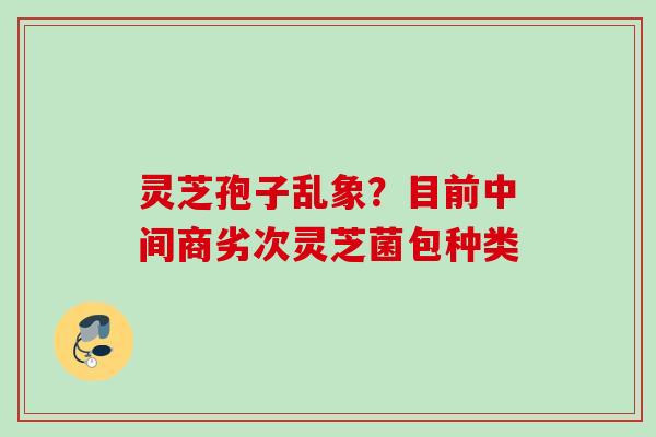灵芝孢子乱象？目前中间商劣次灵芝菌包种类