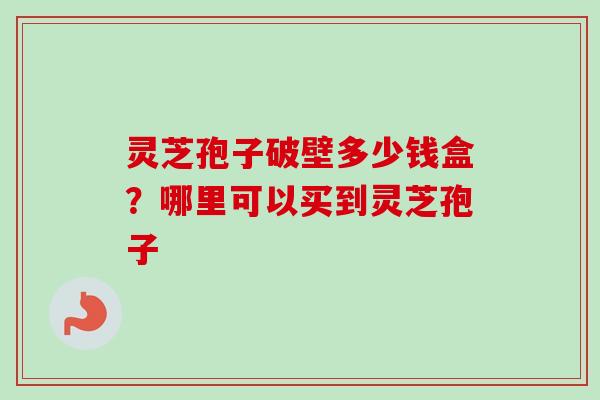 灵芝孢子破壁多少钱盒?哪里可以买到灵芝孢子 灵芝孢子破壁多少钱盒?哪里可以买到灵芝孢子