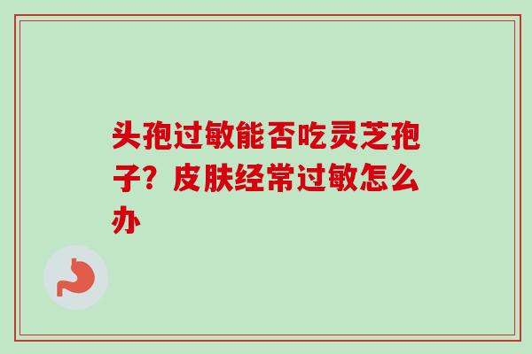 头孢能否吃灵芝孢子？经常怎么办