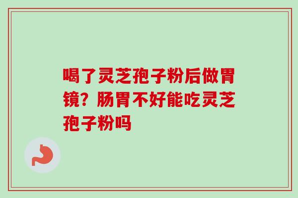 喝了灵芝孢子粉后做胃镜?肠胃不好能吃灵芝孢子粉吗 喝了灵芝孢子粉后做胃镜?肠胃不好能吃灵芝孢子粉吗