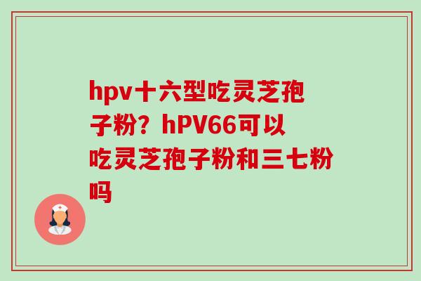 hpv十六型吃灵芝孢子粉?hPV66可以吃灵芝孢子粉和三七粉吗 hpv十六型吃灵芝孢子粉?hPV66可以吃灵芝孢子粉和三七粉吗