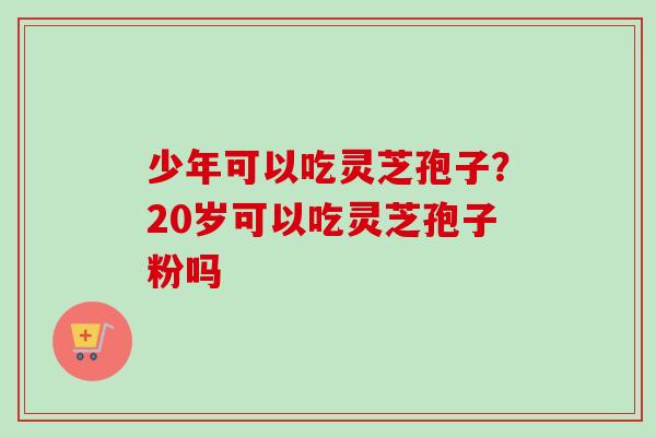 少年可以吃灵芝孢子？20岁可以吃灵芝孢子粉吗