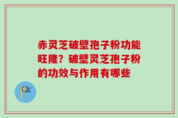 赤灵芝破壁孢子粉功能旺隆?破壁灵芝孢子粉的功效与作用有哪些 赤灵芝破壁孢子粉功能旺隆?破壁灵芝孢子粉的功效与作用有哪些