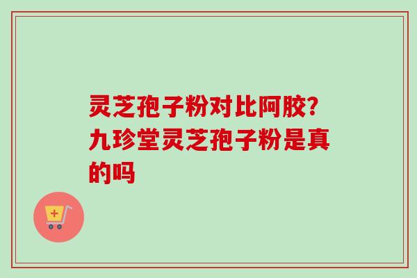 灵芝孢子粉对比阿胶?九珍堂灵芝孢子粉是真的吗 灵芝孢子粉对比阿胶?九珍堂灵芝孢子粉是真的吗