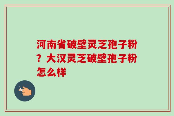 河南省破壁灵芝孢子粉？大汉灵芝破壁孢子粉怎么样