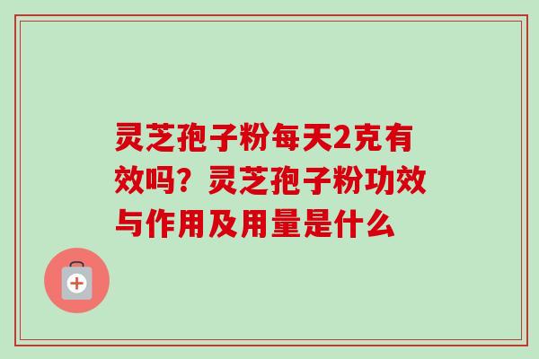 灵芝孢子粉每天2克有效吗?灵芝孢子粉功效与作用及用量是什么 灵芝孢子粉每天2克有效吗?灵芝孢子粉功效与作用及用量是什么