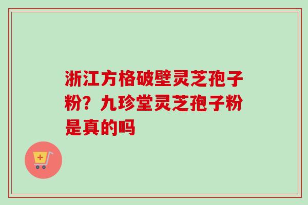 浙江方格破壁灵芝孢子粉?九珍堂灵芝孢子粉是真的吗 浙江方格破壁灵芝孢子粉?九珍堂灵芝孢子粉是真的吗