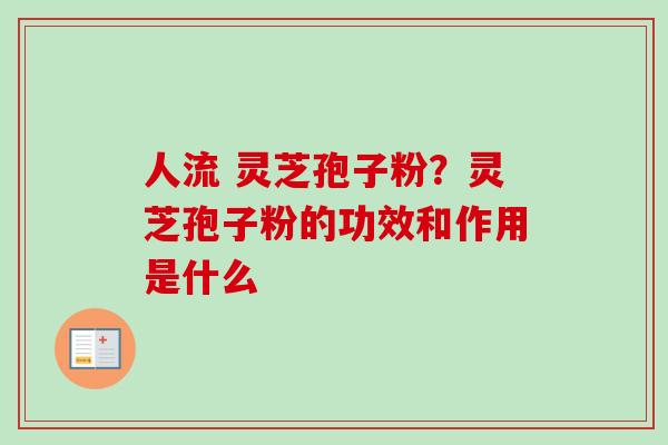 人流 灵芝孢子粉?灵芝孢子粉的功效和作用是什么 人流 灵芝孢子粉?灵芝孢子粉的功效和作用是什么