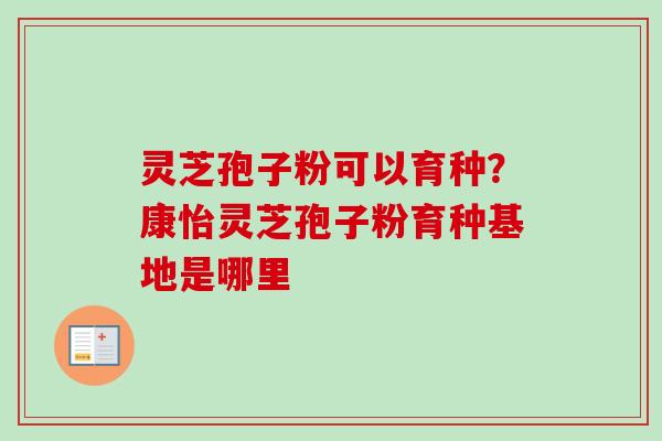 灵芝孢子粉可以育种?康怡灵芝孢子粉育种基地是哪里 灵芝孢子粉可以育种?康怡灵芝孢子粉育种基地是哪里