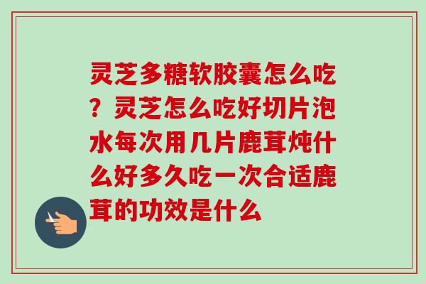 灵芝多糖软胶囊怎么吃?灵芝怎么吃好切片泡水每次用几片鹿茸炖什么好多久吃一次合适鹿茸的功效是什么 灵芝多糖软胶囊怎么吃?灵芝怎么吃好切片泡水每次用几片鹿茸炖什么好多久吃一次合适鹿茸的功效是什么