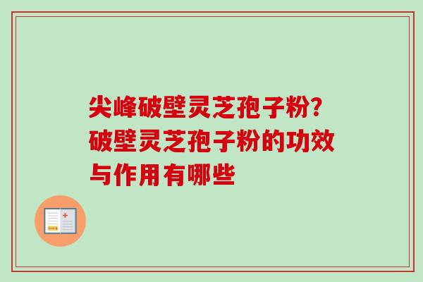 尖峰破壁灵芝孢子粉?破壁灵芝孢子粉的功效与作用有哪些 尖峰破壁灵芝孢子粉?破壁灵芝孢子粉的功效与作用有哪些