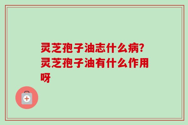 灵芝孢子油志什么?灵芝孢子油有什么作用呀 灵芝孢子油志什么?灵芝孢子油有什么作用呀