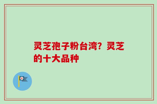 灵芝孢子粉台湾?灵芝的十大品种 灵芝孢子粉台湾?灵芝的十大品种
