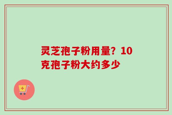 灵芝孢子粉用量?10克孢子粉大约多少 灵芝孢子粉用量?10克孢子粉大约多少