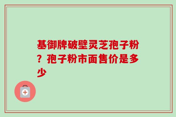 基御牌破壁灵芝孢子粉?孢子粉市面售价是多少 基御牌破壁灵芝孢子粉?孢子粉市面售价是多少