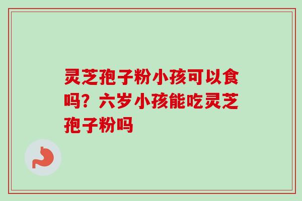 灵芝孢子粉小孩可以食吗?六岁小孩能吃灵芝孢子粉吗 灵芝孢子粉小孩可以食吗?六岁小孩能吃灵芝孢子粉吗