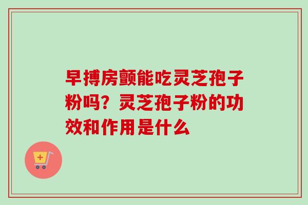 早搏房颤能吃灵芝孢子粉吗？灵芝孢子粉的功效和作用是什么