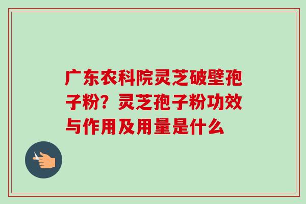 广东农科院灵芝破壁孢子粉？灵芝孢子粉功效与作用及用量是什么