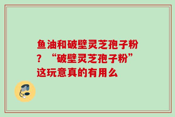 鱼油和破壁灵芝孢子粉?“破壁灵芝孢子粉”这玩意真的有用么 鱼油和破壁灵芝孢子粉?“破壁灵芝孢子粉”这玩意真的有用么