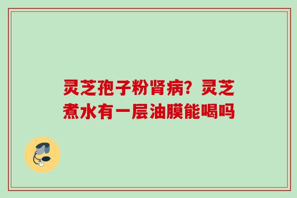 灵芝孢子粉?灵芝煮水有一层油膜能喝吗 灵芝孢子粉?灵芝煮水有一层油膜能喝吗