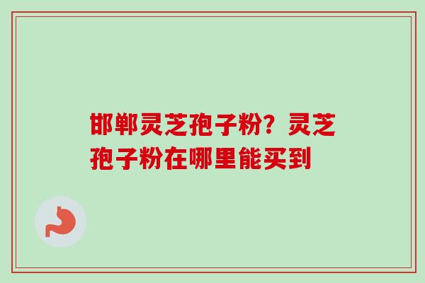 邯郸灵芝孢子粉?灵芝孢子粉在哪里能买到 邯郸灵芝孢子粉?灵芝孢子粉在哪里能买到