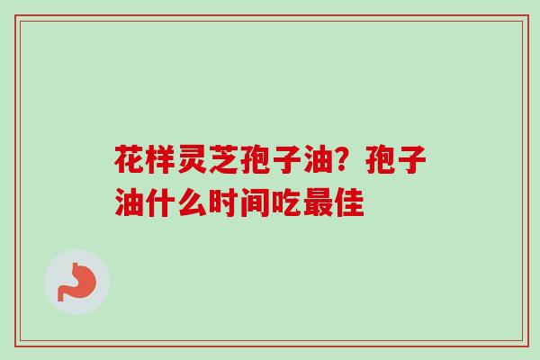 花样灵芝孢子油?孢子油什么时间吃佳 花样灵芝孢子油?孢子油什么时间吃佳