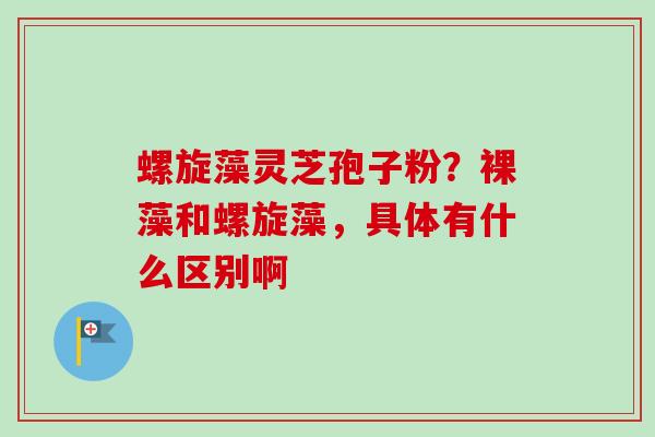 螺旋藻灵芝孢子粉?裸藻和螺旋藻,具体有什么区别啊 螺旋藻灵芝孢子粉?裸藻和螺旋藻,具体有什么区别啊