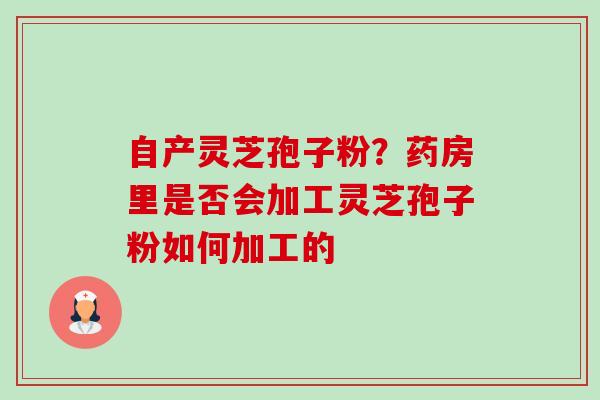 自产灵芝孢子粉?药房里是否会加工灵芝孢子粉如何加工的 自产灵芝孢子粉?药房里是否会加工灵芝孢子粉如何加工的