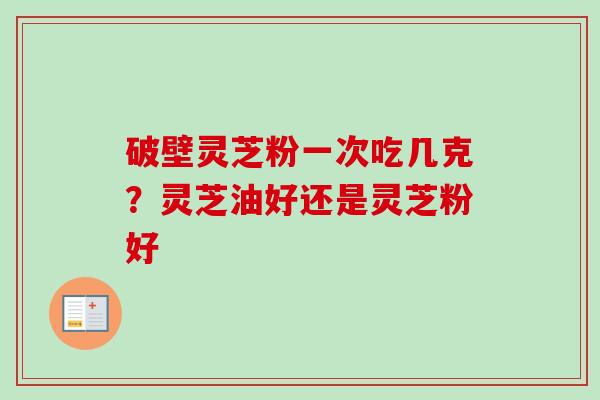 破壁灵芝粉一次吃几克？灵芝油好还是灵芝粉好