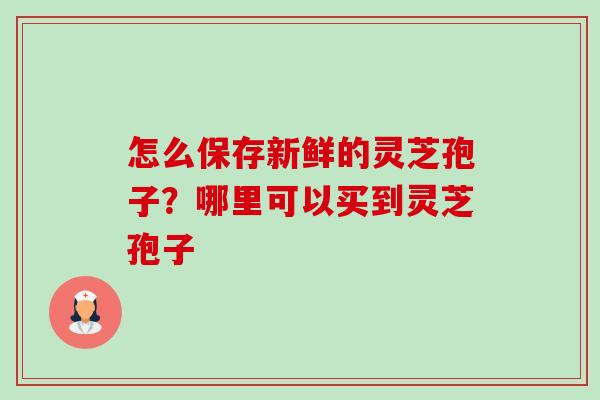 怎么保存新鲜的灵芝孢子?哪里可以买到灵芝孢子 怎么保存新鲜的灵芝孢子?哪里可以买到灵芝孢子