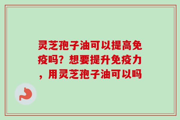 灵芝孢子油可以提高免疫吗？想要提升免疫力，用灵芝孢子油可以吗