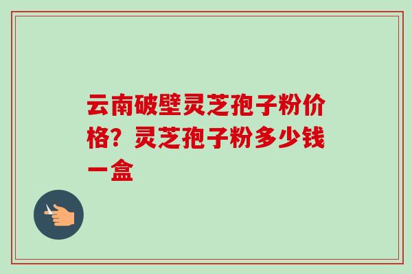 云南破壁灵芝孢子粉价格?灵芝孢子粉多少钱一盒 云南破壁灵芝孢子粉价格?灵芝孢子粉多少钱一盒