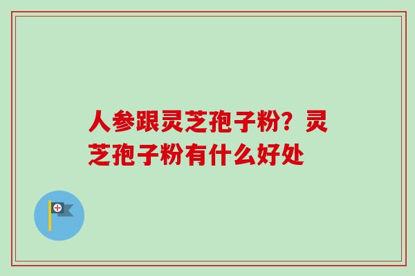 人参跟灵芝孢子粉?灵芝孢子粉有什么好处 人参跟灵芝孢子粉?灵芝孢子粉有什么好处