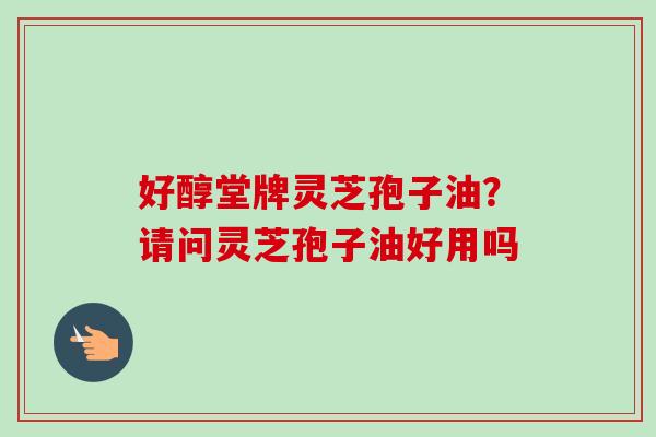好醇堂牌灵芝孢子油？请问灵芝孢子油好用吗