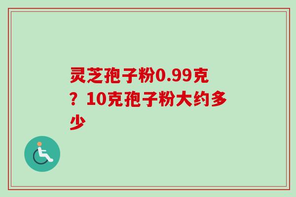 灵芝孢子粉0.99克?10克孢子粉大约多少 灵芝孢子粉0.99克?10克孢子粉大约多少