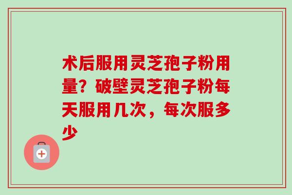 术后服用灵芝孢子粉用量?破壁灵芝孢子粉每天服用几次,每次服多少 术后服用灵芝孢子粉用量?破壁灵芝孢子粉每天服用几次,每次服多少