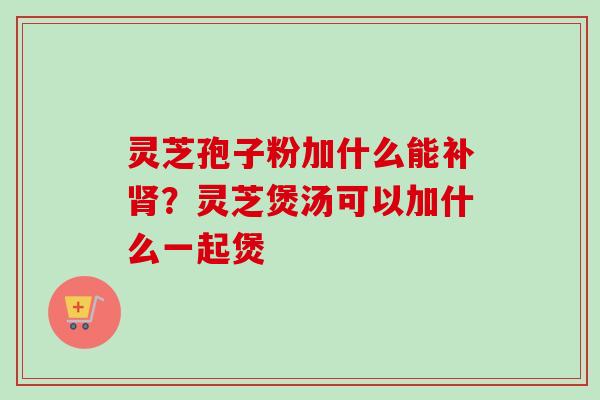 灵芝孢子粉加什么能补?灵芝煲汤可以加什么一起煲 灵芝孢子粉加什么能补?灵芝煲汤可以加什么一起煲