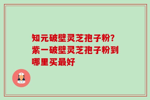 知元破壁灵芝孢子粉?紫一破壁灵芝孢子粉到哪里买好 知元破壁灵芝孢子粉?紫一破壁灵芝孢子粉到哪里买好